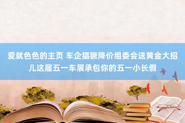 爱就色色的主页 车企猖獗降价组委会送黄金大招儿这届五一车展承包你的五一小长假