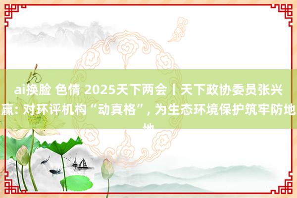 ai换脸 色情 2025天下两会丨天下政协委员张兴赢: 对环评机构“动真格”, 为生态环境保护筑牢防地