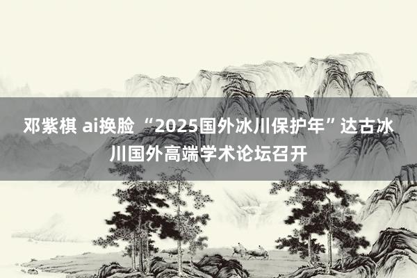 邓紫棋 ai换脸 “2025国外冰川保护年”达古冰川国外高端学术论坛召开