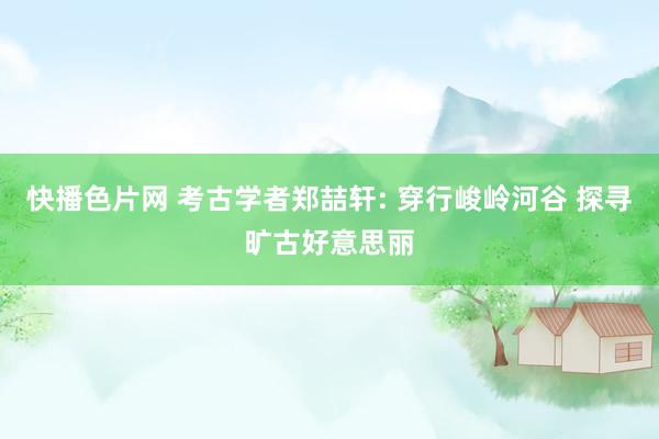 快播色片网 考古学者郑喆轩: 穿行峻岭河谷 探寻旷古好意思丽