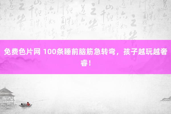 免费色片网 100条睡前脑筋急转弯，孩子越玩越奢睿！
