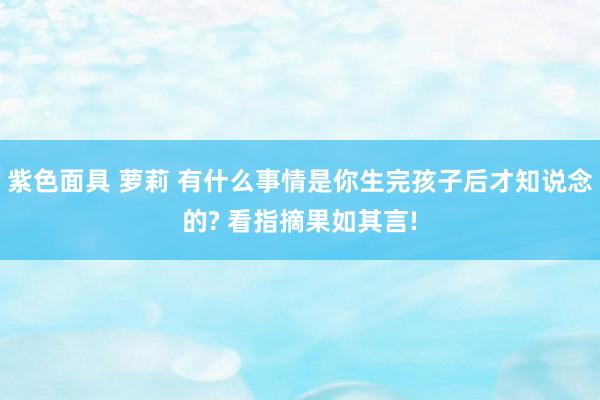 紫色面具 萝莉 有什么事情是你生完孩子后才知说念的? 看指摘果如其言!