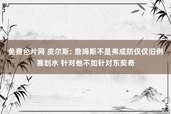 免费色片网 皮尔斯: 詹姆斯不是弗成防仅仅旧例赛划水 针对他不如针对东契奇