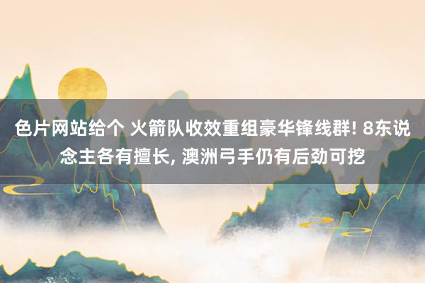 色片网站给个 火箭队收效重组豪华锋线群! 8东说念主各有擅长， 澳洲弓手仍有后劲可挖