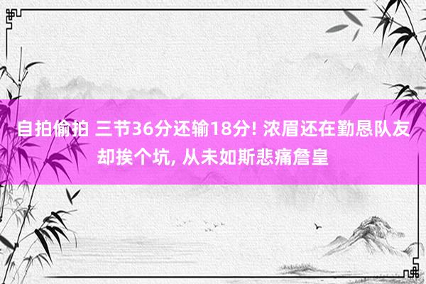 自拍偷拍 三节36分还输18分! 浓眉还在勤恳队友却挨个坑， 从未如斯悲痛詹皇