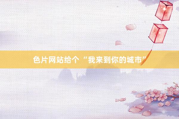 色片网站给个 “我来到你的城市”