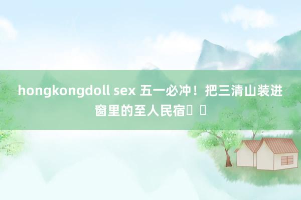 hongkongdoll sex 五一必冲！把三清山装进窗里的至人民宿⛰️