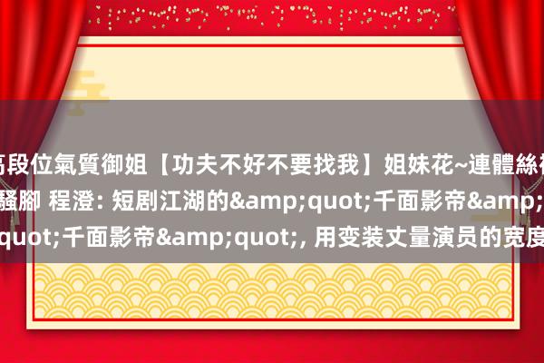 高段位氣質御姐【功夫不好不要找我】姐妹花~連體絲襪~大奶晃動~絲襪騷腳 程澄: 短剧江湖的&quot;千面影帝&quot;， 用变装丈量演员的宽度