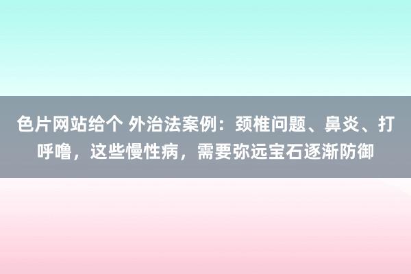 色片网站给个 外治法案例:颈椎问题、鼻炎、打呼噜,这些慢性病,需要弥远宝石逐渐防御