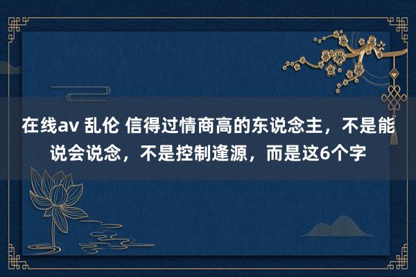 在线av 乱伦 信得过情商高的东说念主,不是能说会说念,不是控制逢源,而是这6个字