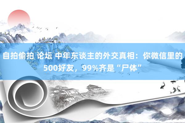 自拍偷拍 论坛 中年东谈主的外交真相:你微信里的500好友,99%齐是“尸体”