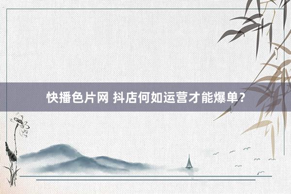 快播色片网 抖店何如运营才能爆单?
