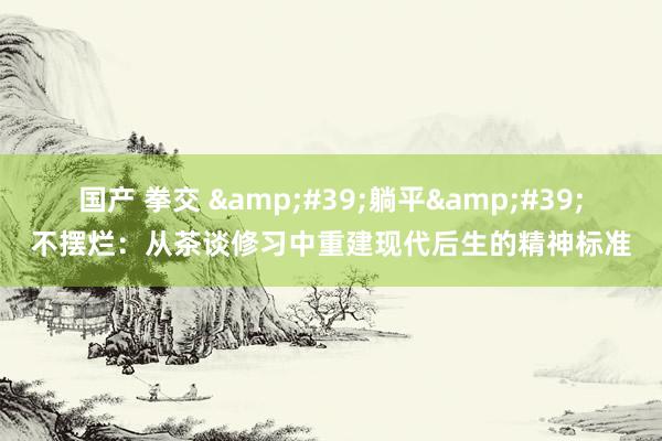 国产 拳交 &#39;躺平&#39;不摆烂：从茶谈修习中重建现代后生的精神标准