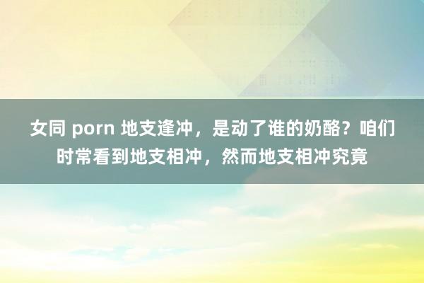 女同 porn 地支逢冲，是动了谁的奶酪？咱们时常看到地支相冲，然而地支相冲究竟