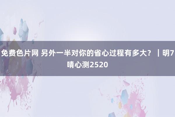 免费色片网 另外一半对你的省心过程有多大?|明7啨心测2520