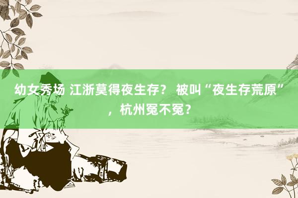 幼女秀场 江浙莫得夜生存？ 被叫“夜生存荒原”，杭州冤不冤？