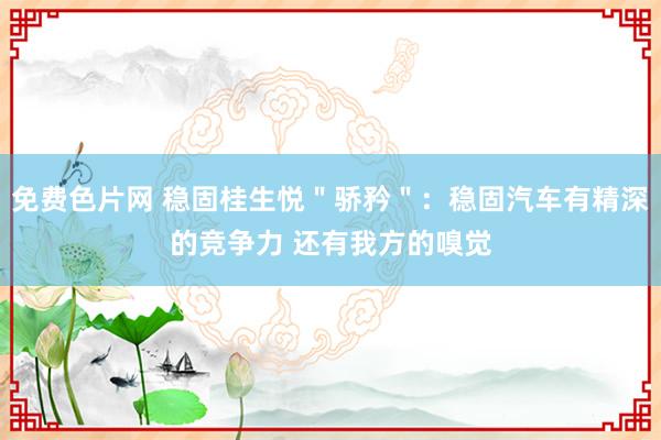 免费色片网 稳固桂生悦＂骄矜＂：稳固汽车有精深的竞争力 还有我方的嗅觉