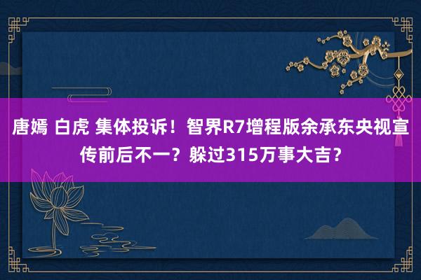 唐嫣 白虎 集体投诉！智界R7增程版余承东央视宣传前后不一？躲过315万事大吉？